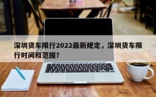 深圳货车限行2022最新规定，深圳货车限行时间和范围？