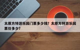 太原方特游乐园门票多少钱？太原方特游乐园票价多少？