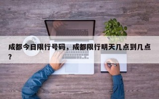 成都今日限行号码，成都限行明天几点到几点？