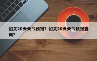 韶关20天天气预报？韶关20天天气预报查询？