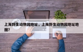 上海野生动物园地址，上海野生动物园地址地图？