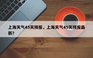 上海天气45天预报，上海天气45天预报最新？