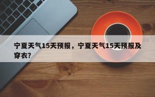 宁夏天气15天预报，宁夏天气15天预报及穿衣？