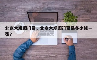 北京大观园门票，北京大观园门票是多少钱一张？