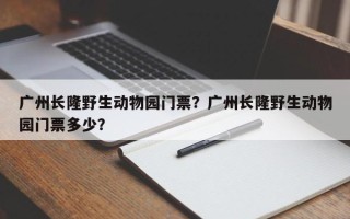 广州长隆野生动物园门票？广州长隆野生动物园门票多少？