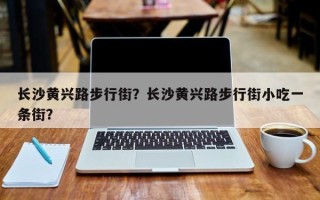 长沙黄兴路步行街？长沙黄兴路步行街小吃一条街？