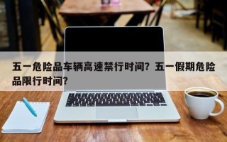 五一危险品车辆高速禁行时间？五一假期危险品限行时间？