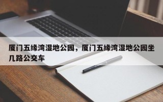 厦门五缘湾湿地公园，厦门五缘湾湿地公园坐几路公交车