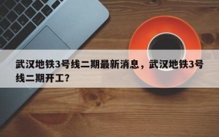 武汉地铁3号线二期最新消息，武汉地铁3号线二期开工？
