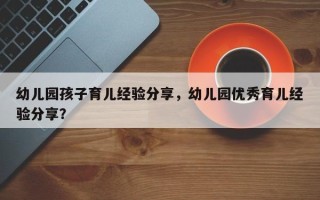 幼儿园孩子育儿经验分享，幼儿园优秀育儿经验分享？