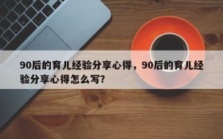 90后的育儿经验分享心得，90后的育儿经验分享心得怎么写？
