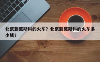 北京到莫斯科的火车？北京到莫斯科的火车多少钱？