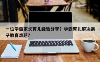 一位学霸家长育儿经验分享？学霸育儿解决亲子教育难题？