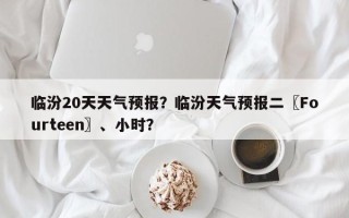 临汾20天天气预报？临汾天气预报二〖Fourteen〗、小时？