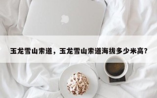 玉龙雪山索道，玉龙雪山索道海拔多少米高？