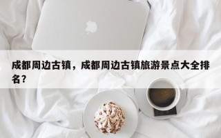 成都周边古镇，成都周边古镇旅游景点大全排名？