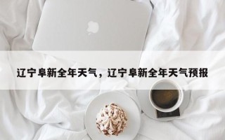 辽宁阜新全年天气，辽宁阜新全年天气预报