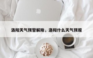 洛阳天气预警解除，洛阳什么天气预报