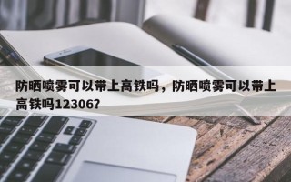 防晒喷雾可以带上高铁吗，防晒喷雾可以带上高铁吗12306？