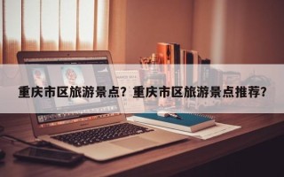 重庆市区旅游景点？重庆市区旅游景点推荐？