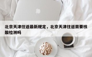 北京天津往返最新规定，北京天津往返需要核酸检测吗