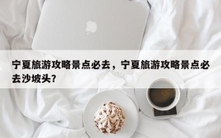 宁夏旅游攻略景点必去，宁夏旅游攻略景点必去沙坡头？
