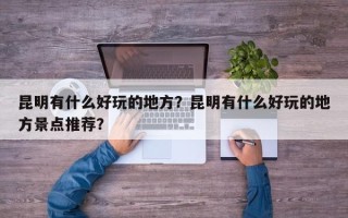 昆明有什么好玩的地方？昆明有什么好玩的地方景点推荐？