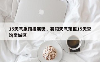 15天气象预报襄樊，襄阳天气预报15天查询樊城区