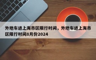 外地车进上海市区限行时间，外地车进上海市区限行时间8月份2024