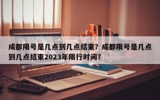 成都限号是几点到几点结束？成都限号是几点到几点结束2023年限行时间？