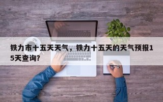 铁力市十五天天气，铁力十五天的天气预报15天查询？