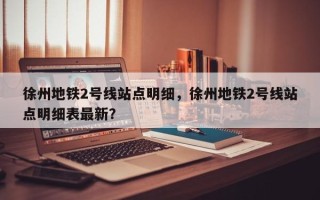 徐州地铁2号线站点明细，徐州地铁2号线站点明细表最新？