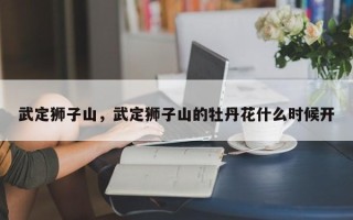 武定狮子山，武定狮子山的牡丹花什么时候开
