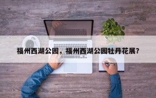 福州西湖公园，福州西湖公园牡丹花展？