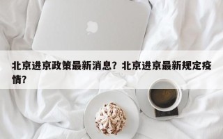 北京进京政策最新消息？北京进京最新规定疫情？