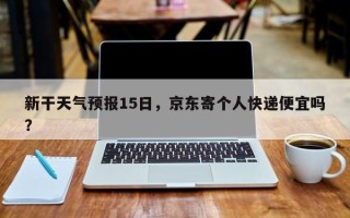 新干天气预报15日，京东寄个人快递便宜吗？