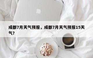 成都7月天气预报，成都7月天气预报15天气？