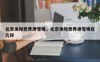 北京渔阳世界滑雪场，北京渔阳世界滑雪场在几环