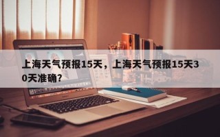 上海天气预报15天，上海天气预报15天30天准确？