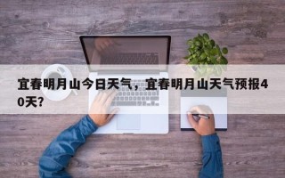 宜春明月山今日天气，宜春明月山天气预报40天？