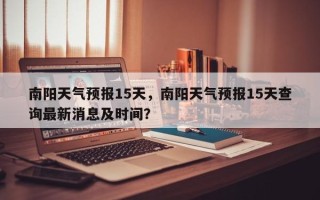南阳天气预报15天，南阳天气预报15天查询最新消息及时间？