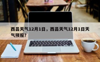 西昌天气12月1日，西昌天气12月1日天气预报？