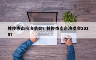 林俊杰南京演唱会？林俊杰南京演唱会2018？