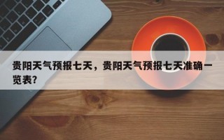 贵阳天气预报七天，贵阳天气预报七天准确一览表？