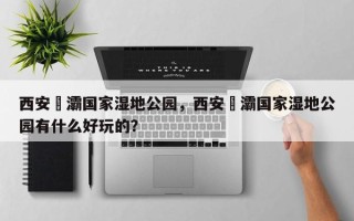 西安浐灞国家湿地公园，西安浐灞国家湿地公园有什么好玩的？