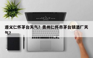 遵义仁怀茅台天气？贵州仁怀市茅台镇酒厂天气？