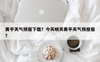 黄平天气预报下载？今天明天黄平天气预报报？