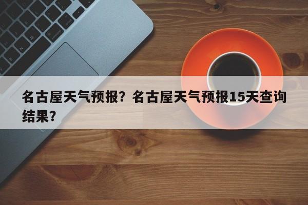 名古屋天气预报？名古屋天气预报15天查询结果？-第1张图片-潇倩百科