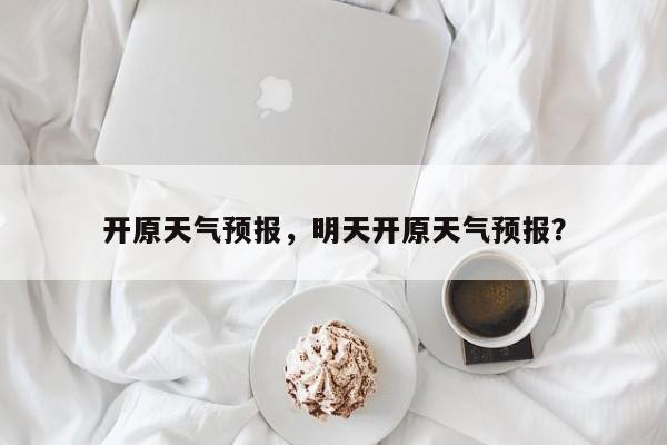 开原天气预报，明天开原天气预报？-第1张图片-潇倩百科