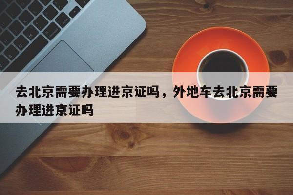 去北京需要办理进京证吗，外地车去北京需要办理进京证吗-第1张图片-潇倩百科